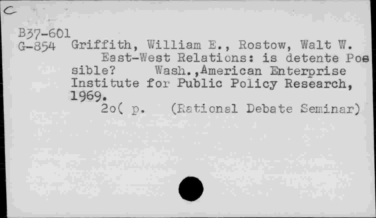 ﻿B37-601
G-854 Griffith, William E., Rostov/, Walt W.
East-West Relations: is detente Poe sible? Wash.,American Enterprise Institute for Public Policy Research, 1969.
2o( p. (Rational Debate Seminar)